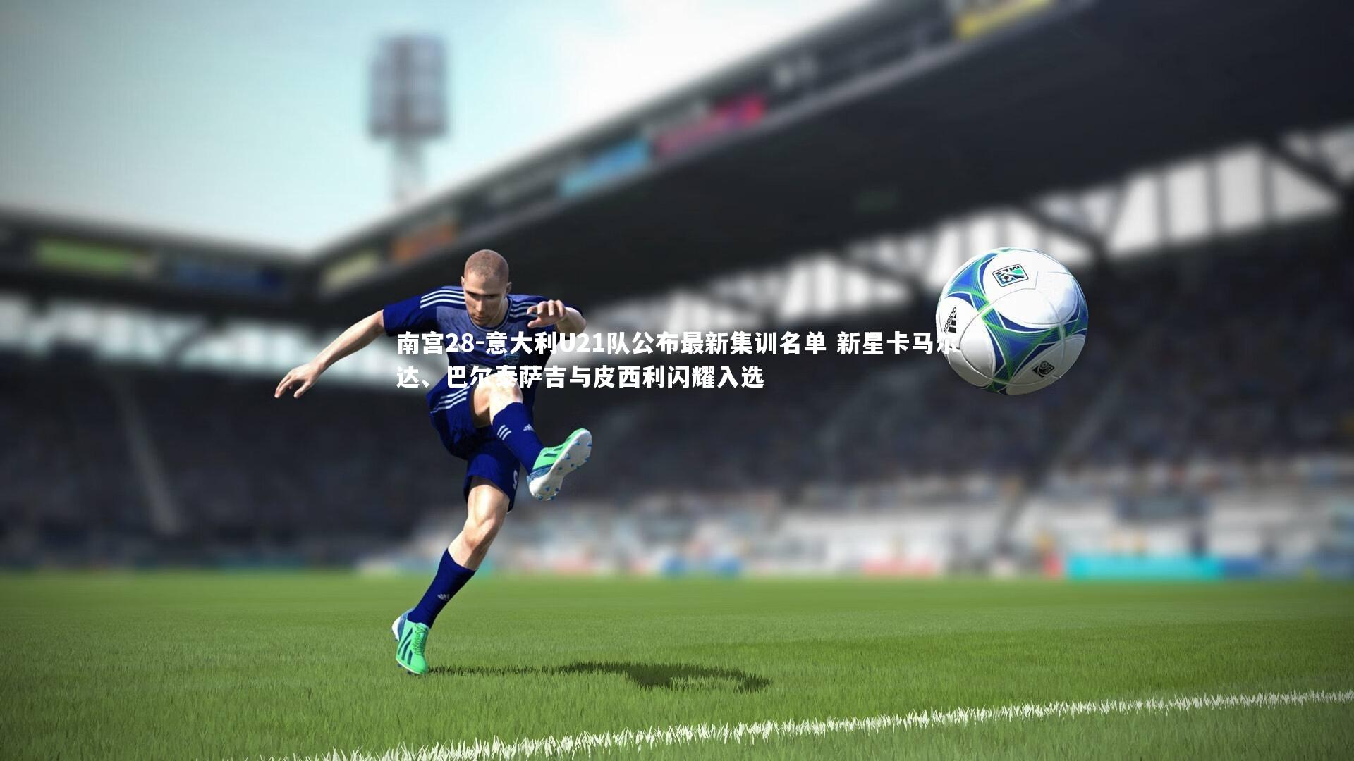 意大利U21队公布最新集训名单 新星卡马尔达、巴尔泰萨吉与皮西利闪耀入选